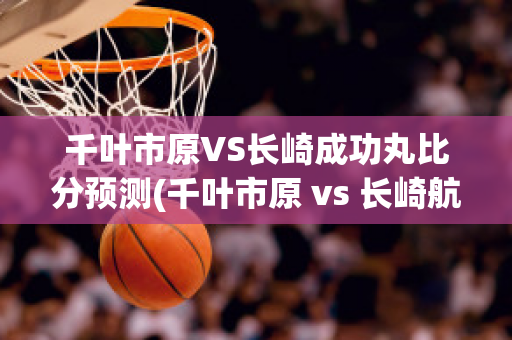 千叶市原VS长崎成功丸比分预测(千叶市原 vs 长崎航海)