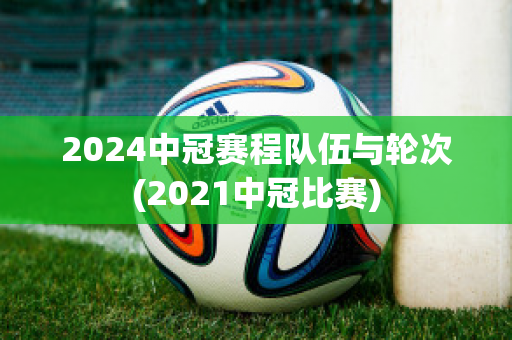 2024中冠赛程队伍与轮次(2021中冠比赛)