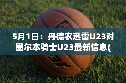 5月1日：丹德农迅雷U23对墨尔本骑士U23最新信息(丹德农属于墨尔本什么行政区)