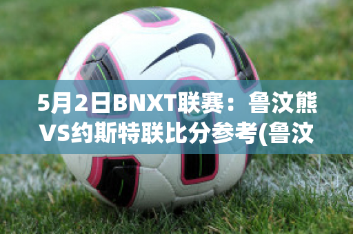 5月2日BNXT联赛：鲁汶熊VS约斯特联比分参考(鲁汶imec)