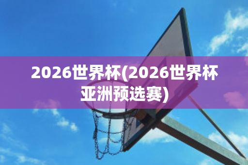 2026世界杯(2026世界杯亚洲预选赛)