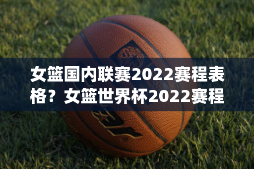 女篮国内联赛2022赛程表格？女篮世界杯2022赛程(女篮2022赛事)