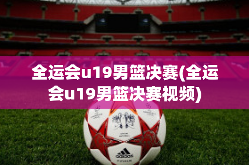 全运会u19男篮决赛(全运会u19男篮决赛视频)