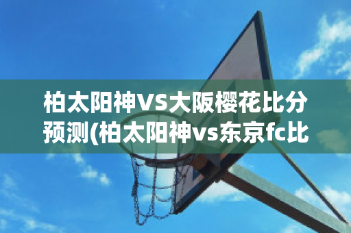 柏太阳神VS大阪樱花比分预测(柏太阳神vs东京fc比分预测)