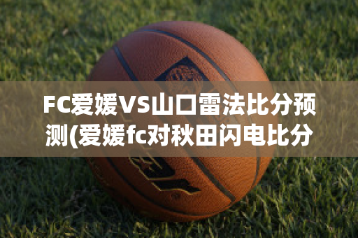 FC爱媛VS山口雷法比分预测(爱媛fc对秋田闪电比分结果)