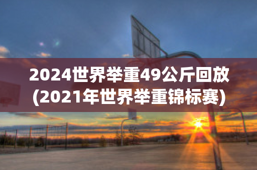 2024世界举重49公斤回放(2021年世界举重锦标赛)