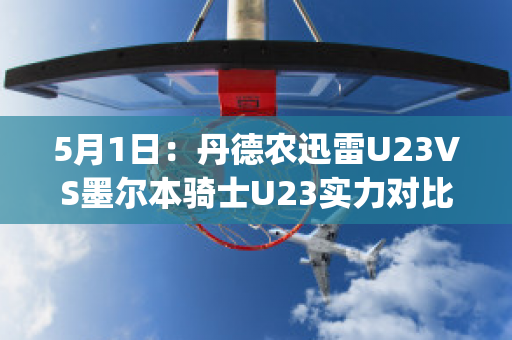 5月1日：丹德农迅雷U23VS墨尔本骑士U23实力对比(丹德农城u21)