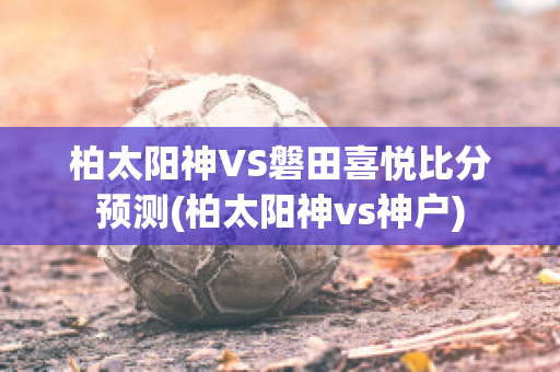 柏太阳神VS磐田喜悦比分预测(柏太阳神vs神户)