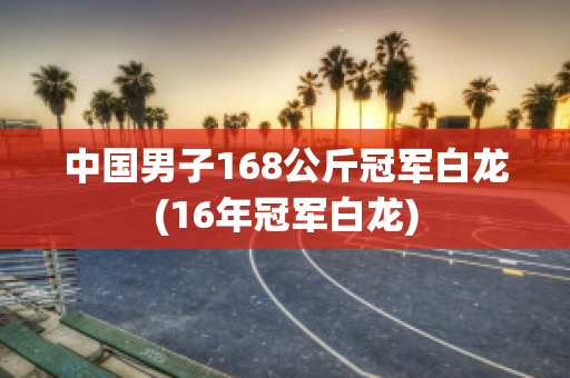 中国男子168公斤冠军白龙(16年冠军白龙)