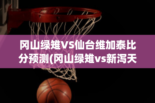 冈山绿雉VS仙台维加泰比分预测(冈山绿雉vs新泻天鹅足球比赛预测)