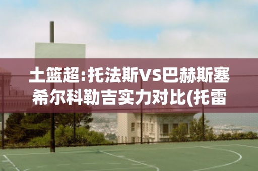 土篮超:托法斯VS巴赫斯塞希尔科勒吉实力对比(托雷斯巴尔德斯)