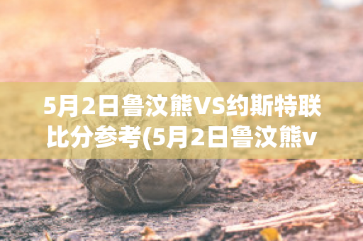 5月2日鲁汶熊VS约斯特联比分参考(5月2日鲁汶熊vs约斯特联比分参考图)