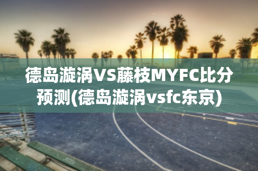 德岛漩涡VS藤枝MYFC比分预测(德岛漩涡vsfc东京)