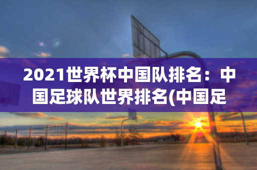 2021世界杯中国队排名：中国足球队世界排名(中国足球世界杯排名第几)