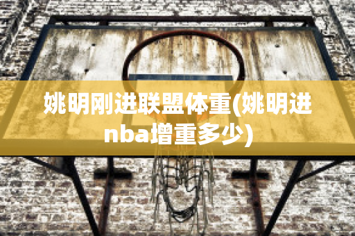 姚明刚进联盟体重(姚明进nba增重多少)