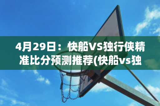 4月29日：快船VS独行侠精准比分预测推荐(快船vs独行侠2021.6.5)