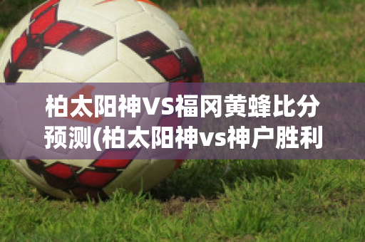 柏太阳神VS福冈黄蜂比分预测(柏太阳神vs神户胜利船直播)