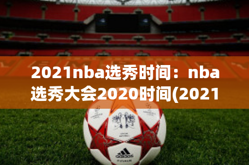 2021nba选秀时间：nba选秀大会2020时间(2021nba选秀大会什么时候举行)