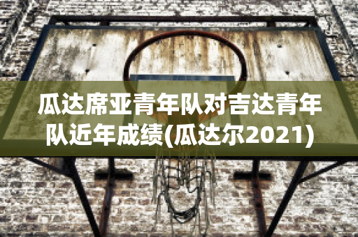 瓜达席亚青年队对吉达青年队近年成绩(瓜达尔2021)