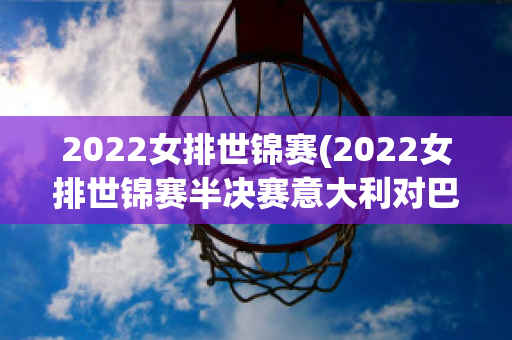 2022女排世锦赛(2022女排世锦赛半决赛意大利对巴西)