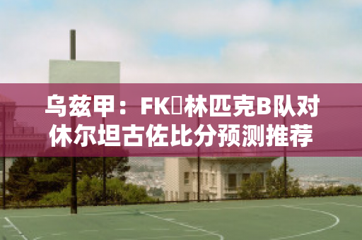 乌兹甲：FK奧林匹克B队对休尔坦古佐比分预测推荐