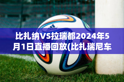 比扎纳VS拉瑞都2024年5月1日直播回放(比扎瑞尼车多少钱)