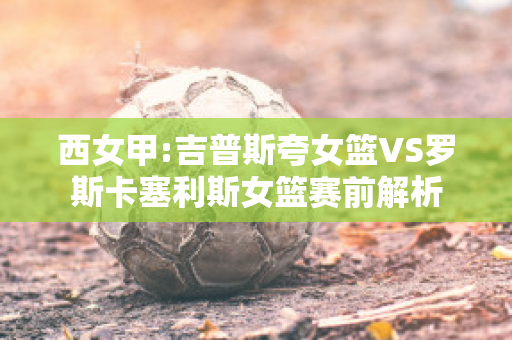 西女甲:吉普斯夸女篮VS罗斯卡塞利斯女篮赛前解析