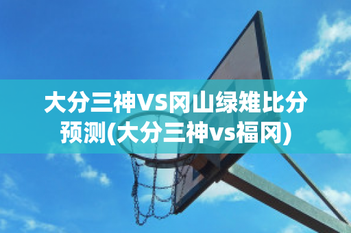 大分三神VS冈山绿雉比分预测(大分三神vs福冈)