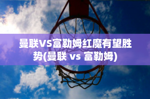 曼联VS富勒姆红魔有望胜势(曼联 vs 富勒姆)