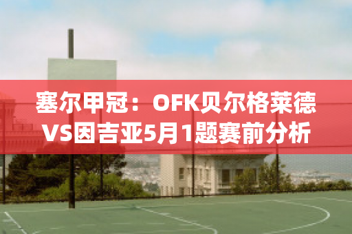 塞尔甲冠：OFK贝尔格莱德VS因吉亚5月1题赛前分析(贝尔格莱德足球)