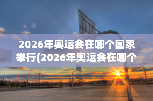 2026年奥运会在哪个国家举行(2026年奥运会在哪个国家举行的)