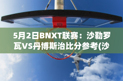 5月2日BNXT联赛：沙勒罗瓦VS丹博斯治比分参考(沙勒罗瓦对布鲁日的比分预测)