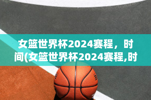 女篮世界杯2024赛程，时间(女篮世界杯2024赛程,时间中国vS新西兰结果)