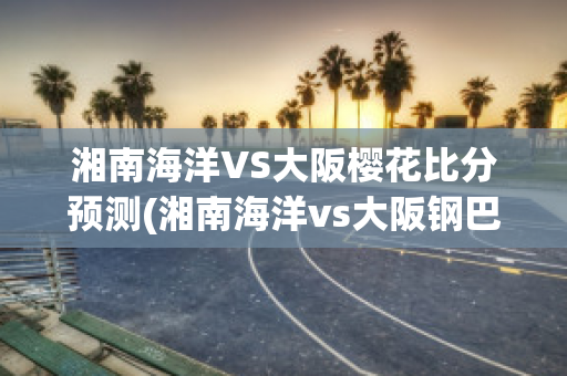 湘南海洋VS大阪樱花比分预测(湘南海洋vs大阪钢巴比分)