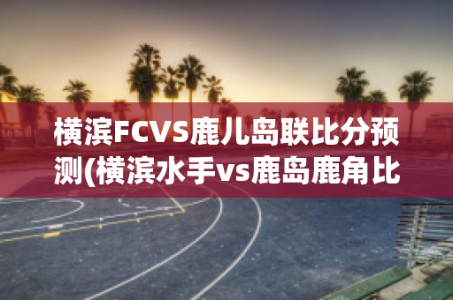 横滨FCVS鹿儿岛联比分预测(横滨水手vs鹿岛鹿角比分预测)