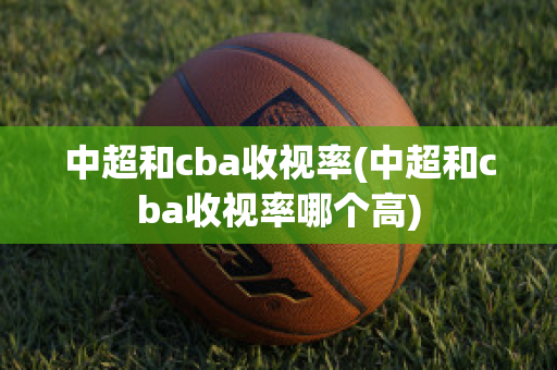 中超和cba收视率(中超和cba收视率哪个高)