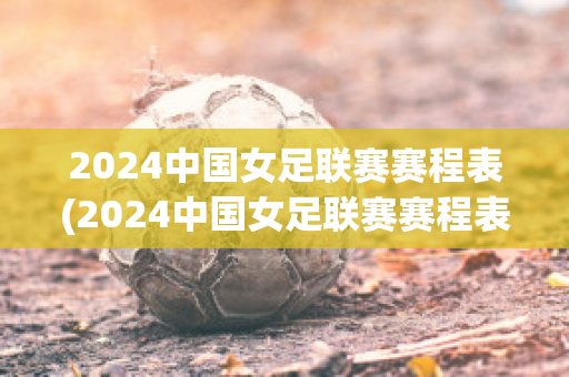 2024中国女足联赛赛程表(2024中国女足联赛赛程表最新)