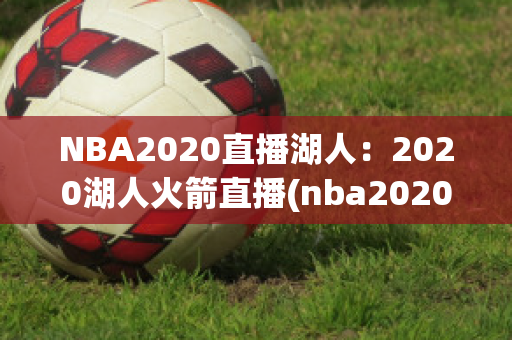 NBA2020直播湖人：2020湖人火箭直播(nba20202021常规赛湖人火箭直播)