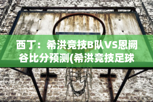 西丁：希洪竞技B队VS恩阙谷比分预测(希洪竞技足球俱乐部)