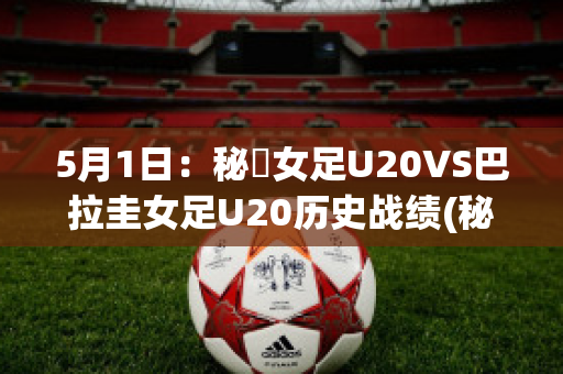 5月1日：秘魯女足U20VS巴拉圭女足U20历史战绩(秘鲁vs巴拉圭角球)