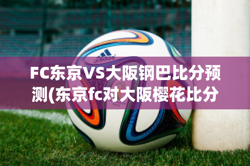 FC东京VS大阪钢巴比分预测(东京fc对大阪樱花比分结果)