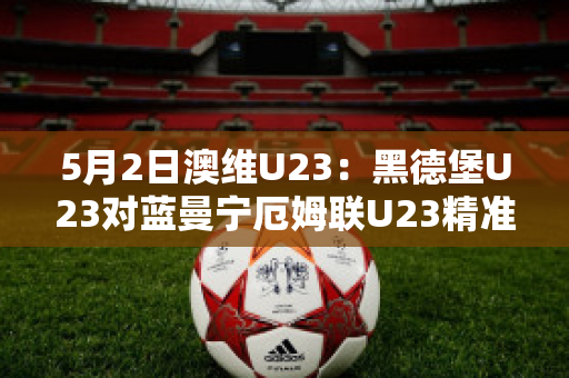 5月2日澳维U23：黑德堡U23对蓝曼宁厄姆联U23精准比分预测推荐