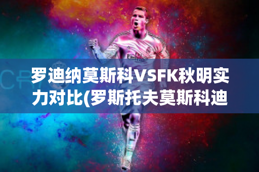 罗迪纳莫斯科VSFK秋明实力对比(罗斯托夫莫斯科迪纳摩比分预测)