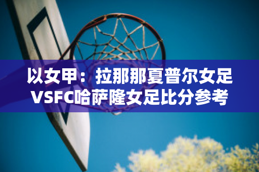 以女甲：拉那那夏普尔女足VSFC哈萨隆女足比分参考