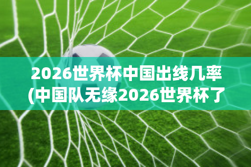 2026世界杯中国出线几率(中国队无缘2026世界杯了吗)