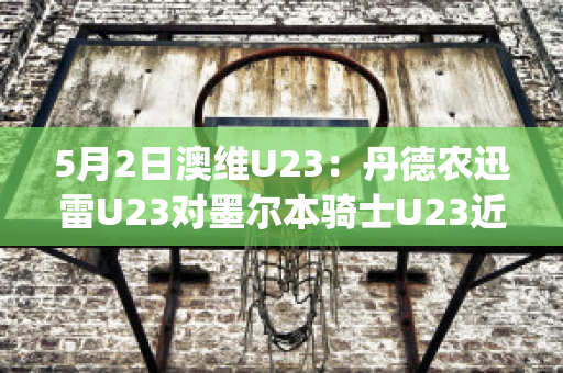 5月2日澳维U23：丹德农迅雷U23对墨尔本骑士U23近年成绩(丹德农城u21)