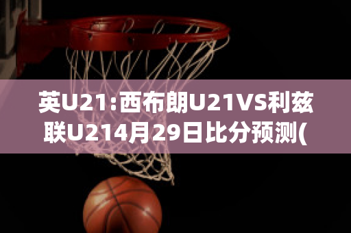 英U21:西布朗U21VS利兹联U214月29日比分预测(英超西布朗对利物浦直播)