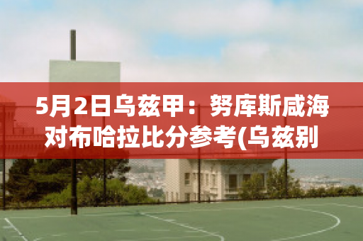 5月2日乌兹甲：努库斯咸海对布哈拉比分参考(乌兹别克斯坦努库斯)