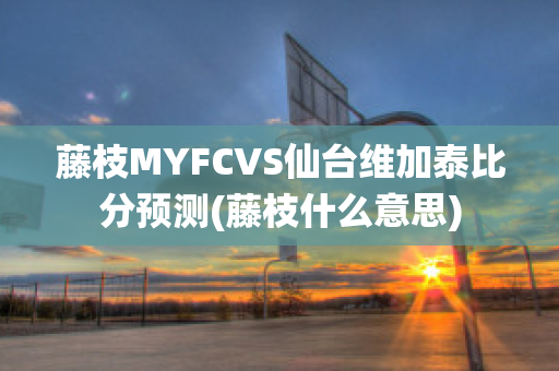 藤枝MYFCVS仙台维加泰比分预测(藤枝什么意思)