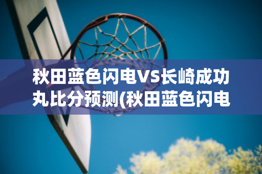 秋田蓝色闪电VS长崎成功丸比分预测(秋田蓝色闪电vs千叶市原比分预测)